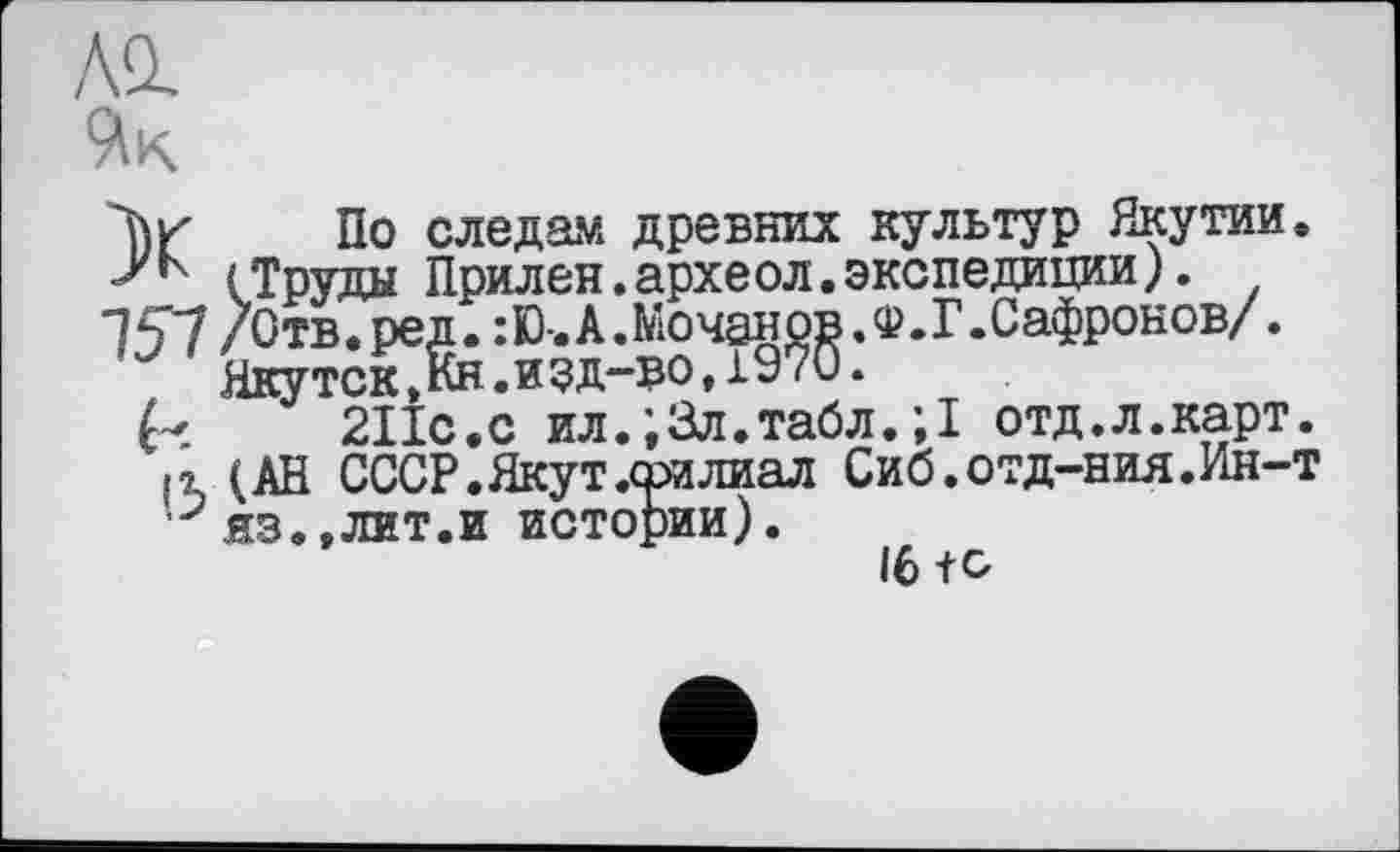 ﻿Al
По следам древних культур Якутии, j'к (Труды Прилен.археол.экспедиции). •7Ç7 /Отв.ред.:Ю-.А.Мочанов.Ф.Г.Сафронов/.
Якутск^кн.иэд-во,1970.
211с.с ил.;3л.табл.;1 отд.л.карт.
It (АН СССР. Якут .филиал Сиб.отд-ния.Ин-т ,:?яз.,лит.и истории).
16 +С